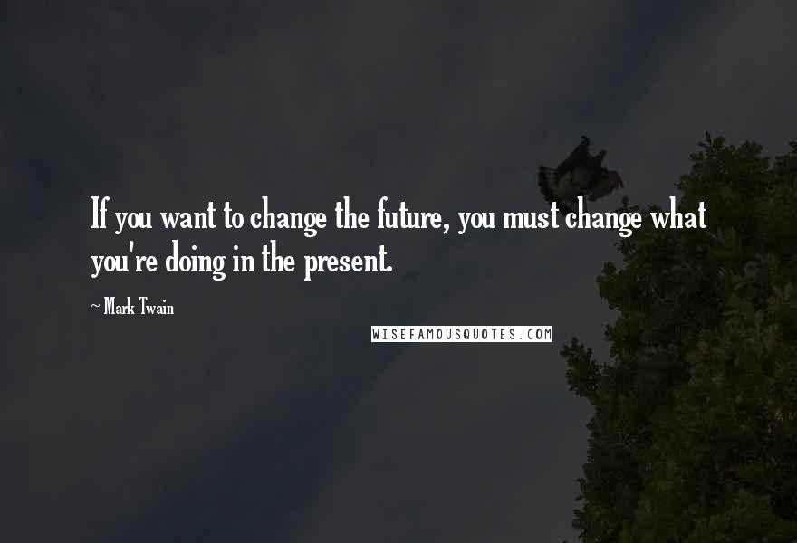 Mark Twain Quotes: If you want to change the future, you must change what you're doing in the present.