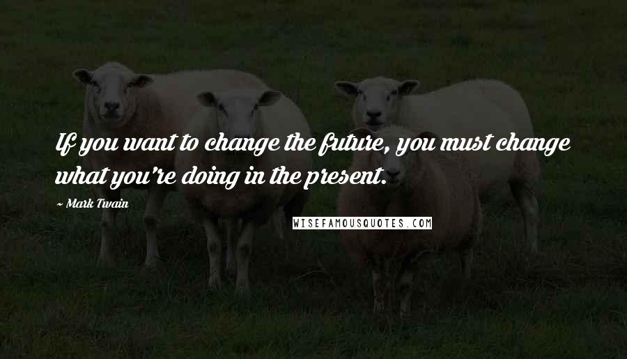 Mark Twain Quotes: If you want to change the future, you must change what you're doing in the present.