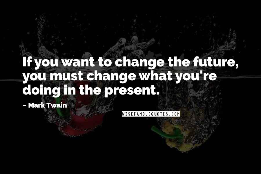 Mark Twain Quotes: If you want to change the future, you must change what you're doing in the present.