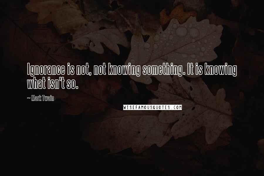 Mark Twain Quotes: Ignorance is not, not knowing something. It is knowing what isn't so.