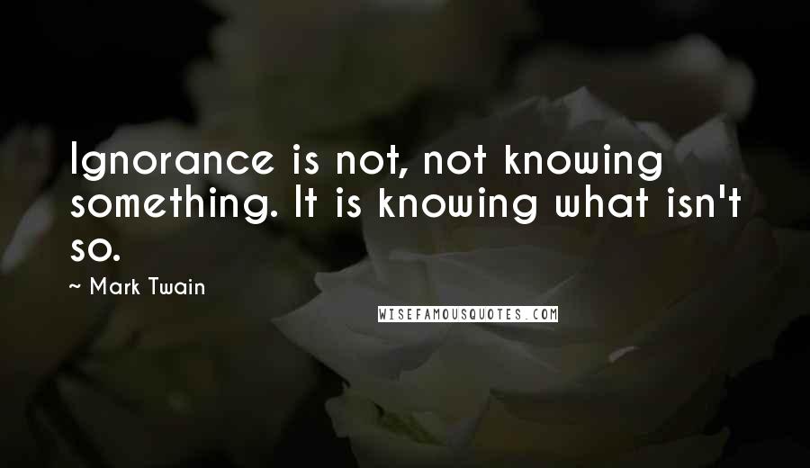 Mark Twain Quotes: Ignorance is not, not knowing something. It is knowing what isn't so.