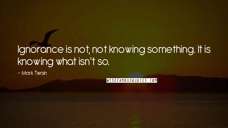 Mark Twain Quotes: Ignorance is not, not knowing something. It is knowing what isn't so.