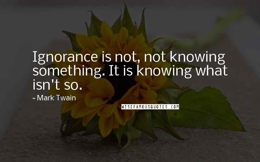 Mark Twain Quotes: Ignorance is not, not knowing something. It is knowing what isn't so.