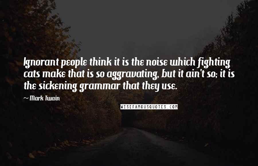 Mark Twain Quotes: Ignorant people think it is the noise which fighting cats make that is so aggravating, but it ain't so; it is the sickening grammar that they use.