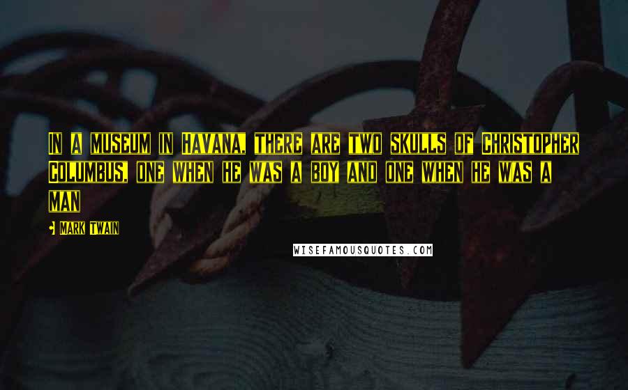 Mark Twain Quotes: In a museum in Havana, there are two skulls of Christopher Columbus, one when he was a boy and one when he was a man