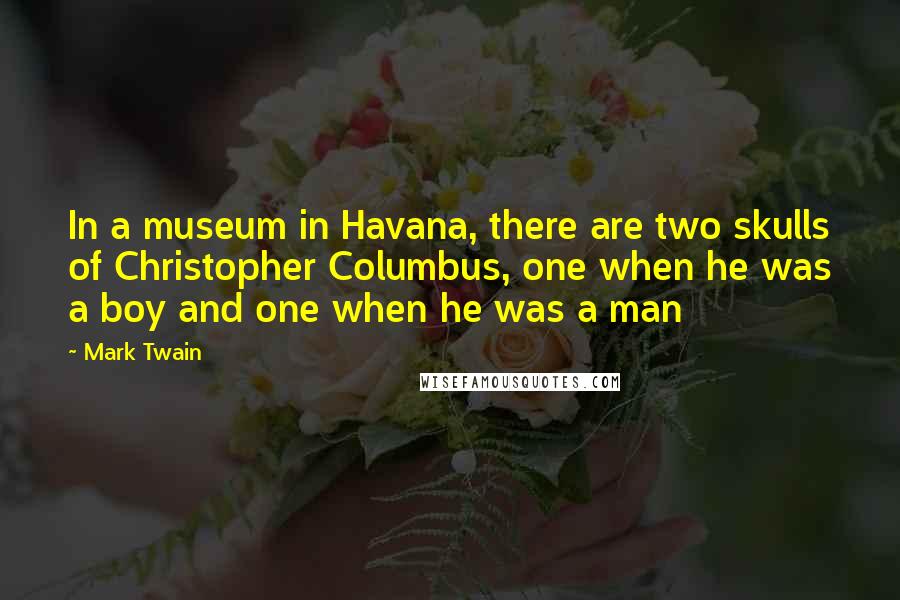 Mark Twain Quotes: In a museum in Havana, there are two skulls of Christopher Columbus, one when he was a boy and one when he was a man