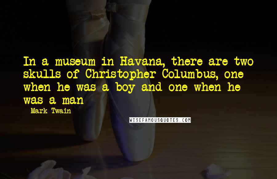 Mark Twain Quotes: In a museum in Havana, there are two skulls of Christopher Columbus, one when he was a boy and one when he was a man