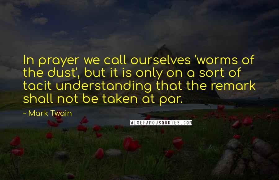 Mark Twain Quotes: In prayer we call ourselves 'worms of the dust', but it is only on a sort of tacit understanding that the remark shall not be taken at par.