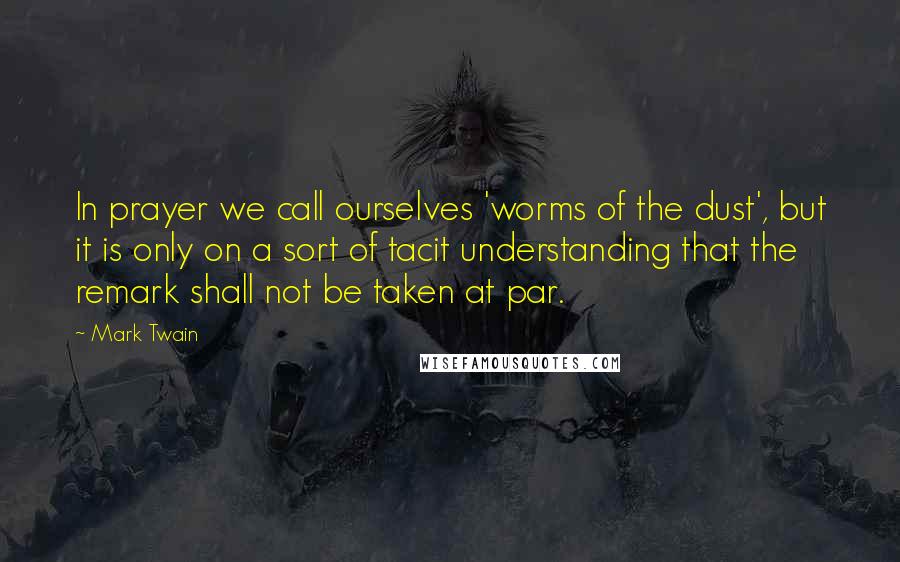 Mark Twain Quotes: In prayer we call ourselves 'worms of the dust', but it is only on a sort of tacit understanding that the remark shall not be taken at par.
