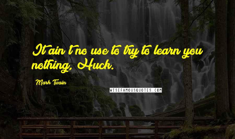 Mark Twain Quotes: It ain't no use to try to learn you nothing, Huck.