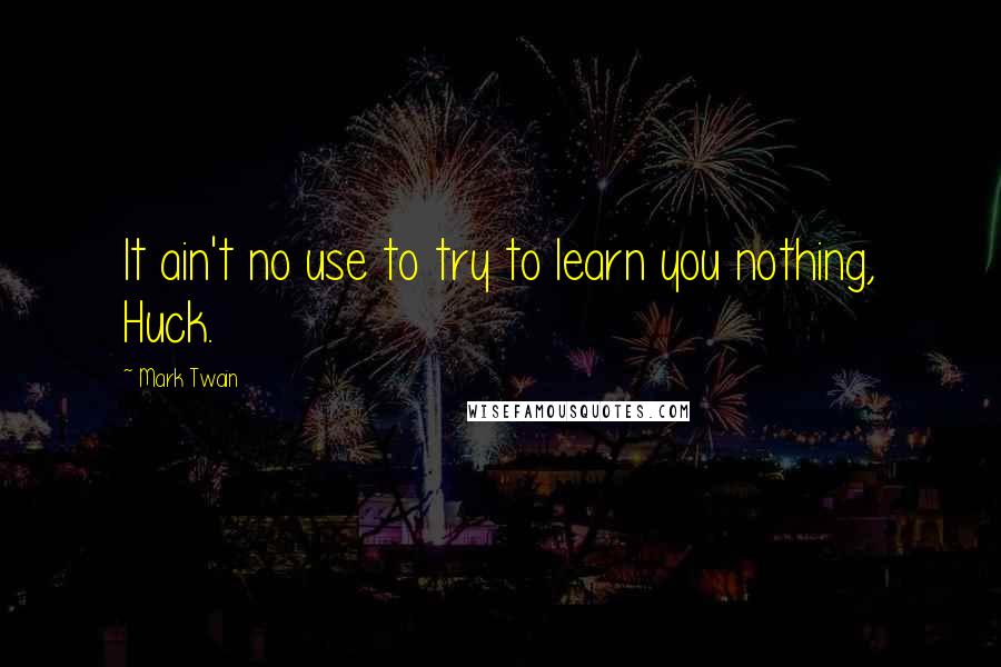 Mark Twain Quotes: It ain't no use to try to learn you nothing, Huck.