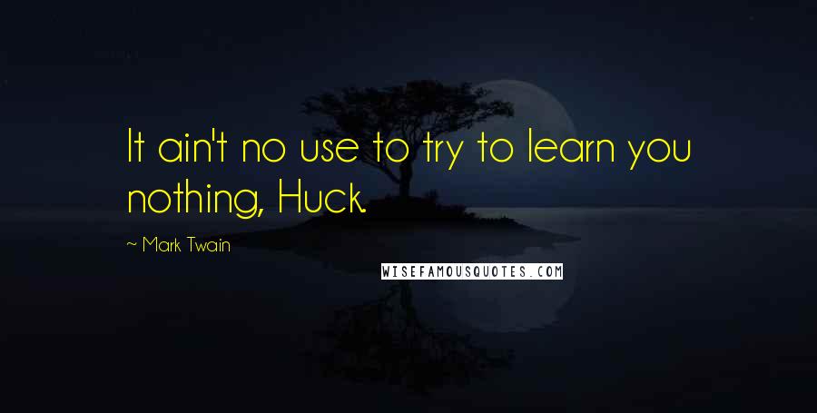 Mark Twain Quotes: It ain't no use to try to learn you nothing, Huck.