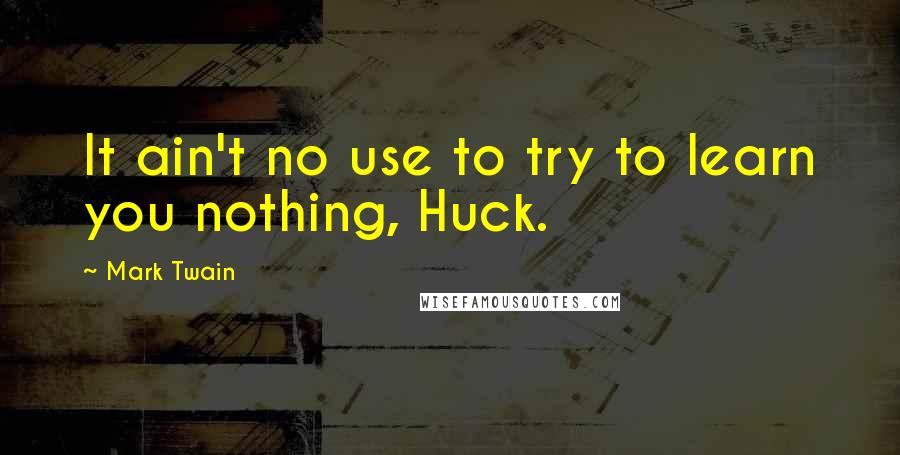 Mark Twain Quotes: It ain't no use to try to learn you nothing, Huck.