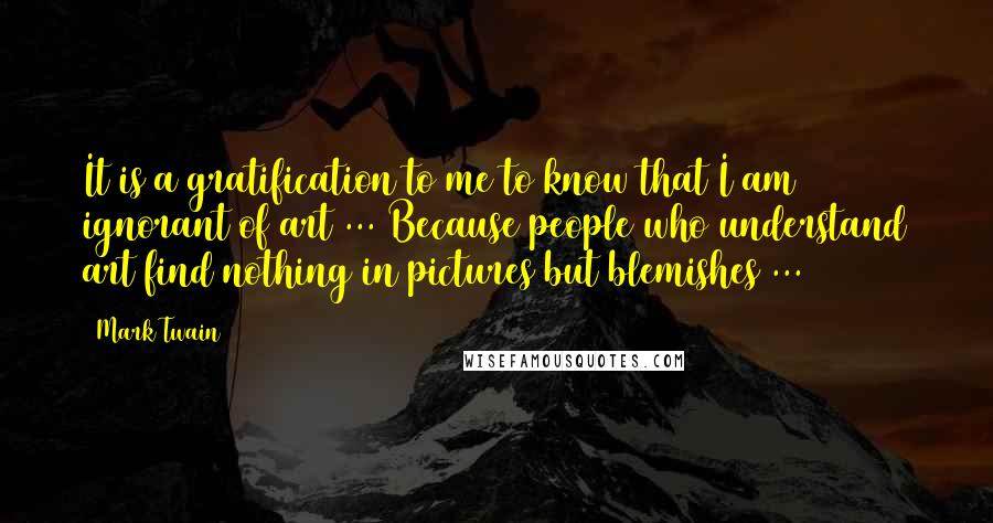 Mark Twain Quotes: It is a gratification to me to know that I am ignorant of art ... Because people who understand art find nothing in pictures but blemishes ...