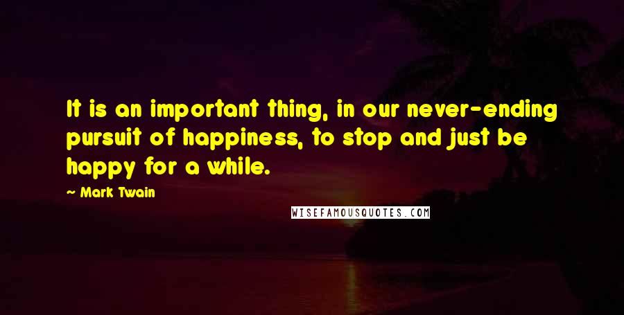 Mark Twain Quotes: It is an important thing, in our never-ending pursuit of happiness, to stop and just be happy for a while.