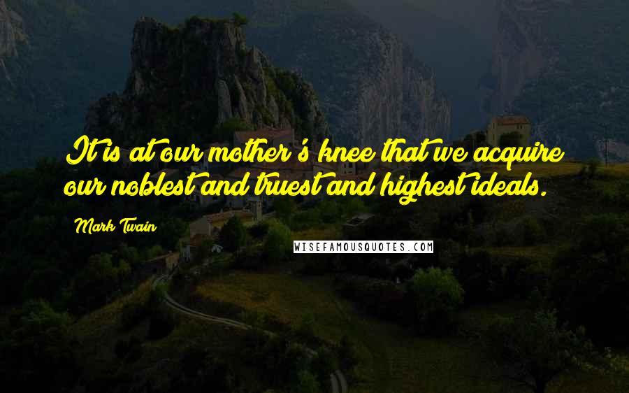 Mark Twain Quotes: It is at our mother's knee that we acquire our noblest and truest and highest ideals.