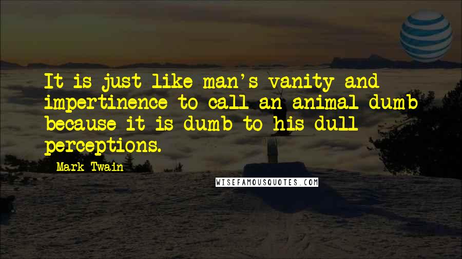 Mark Twain Quotes: It is just like man's vanity and impertinence to call an animal dumb because it is dumb to his dull perceptions.