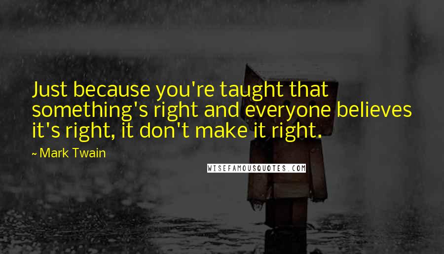 Mark Twain Quotes: Just because you're taught that something's right and everyone believes it's right, it don't make it right.