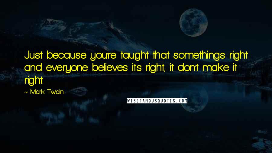 Mark Twain Quotes: Just because you're taught that something's right and everyone believes it's right, it don't make it right.