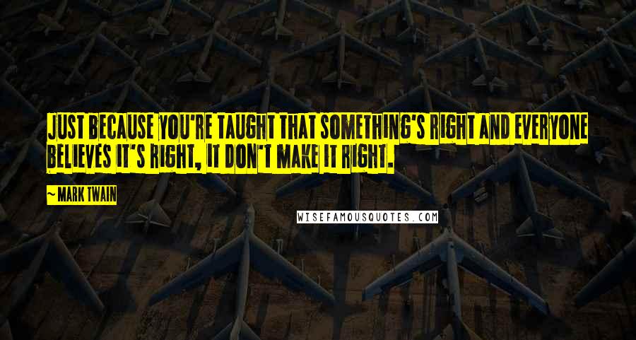 Mark Twain Quotes: Just because you're taught that something's right and everyone believes it's right, it don't make it right.