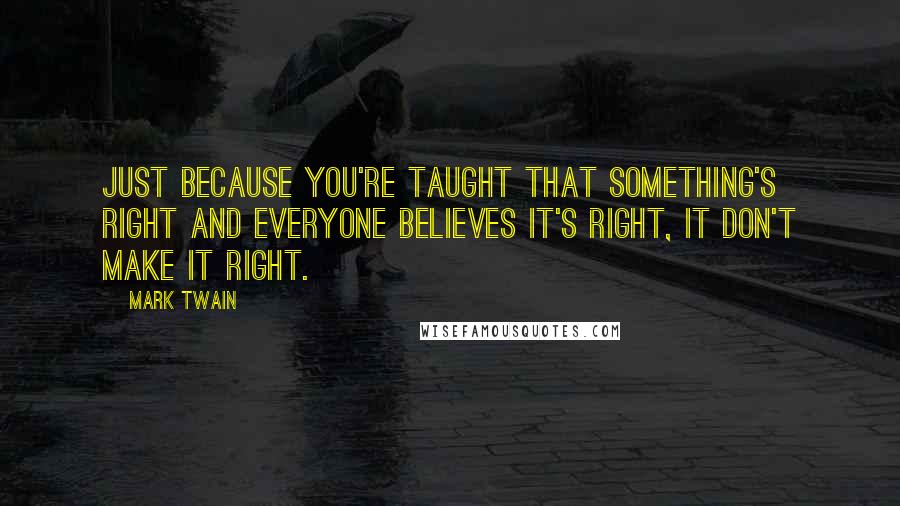 Mark Twain Quotes: Just because you're taught that something's right and everyone believes it's right, it don't make it right.