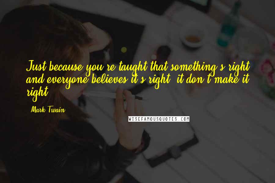 Mark Twain Quotes: Just because you're taught that something's right and everyone believes it's right, it don't make it right.