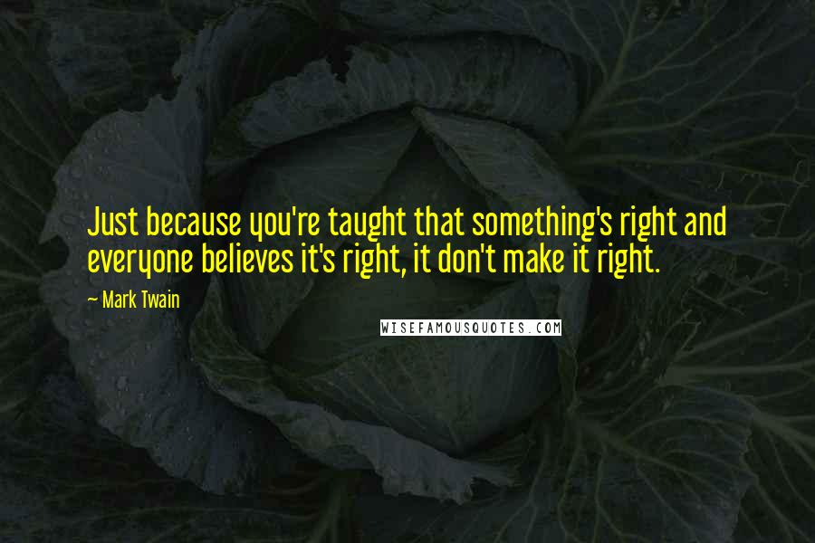 Mark Twain Quotes: Just because you're taught that something's right and everyone believes it's right, it don't make it right.