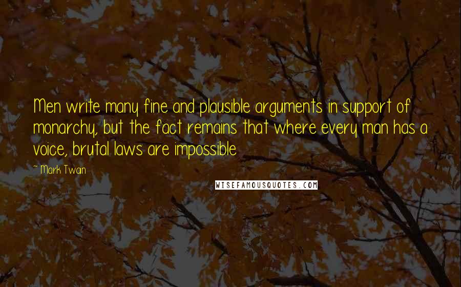 Mark Twain Quotes: Men write many fine and plausible arguments in support of monarchy, but the fact remains that where every man has a voice, brutal laws are impossible