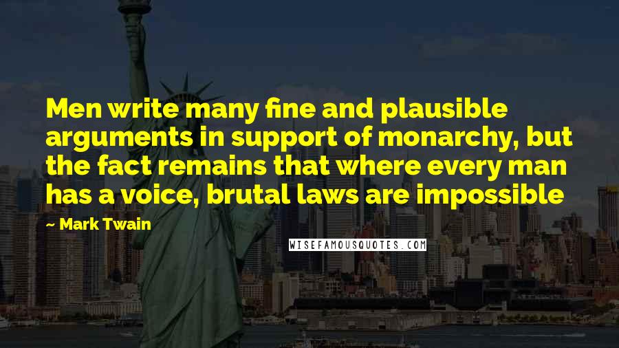 Mark Twain Quotes: Men write many fine and plausible arguments in support of monarchy, but the fact remains that where every man has a voice, brutal laws are impossible