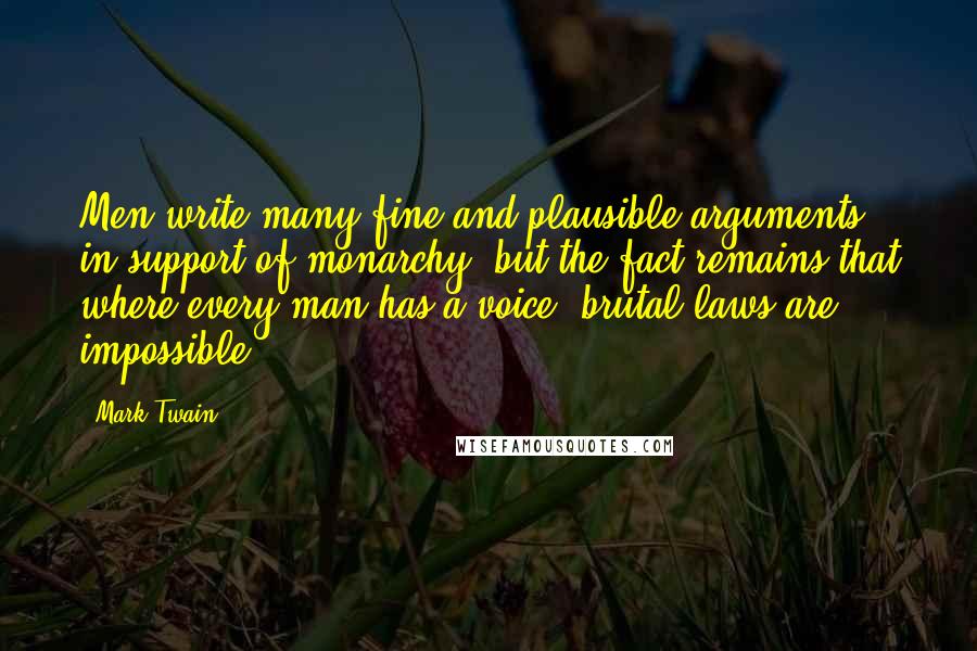 Mark Twain Quotes: Men write many fine and plausible arguments in support of monarchy, but the fact remains that where every man has a voice, brutal laws are impossible