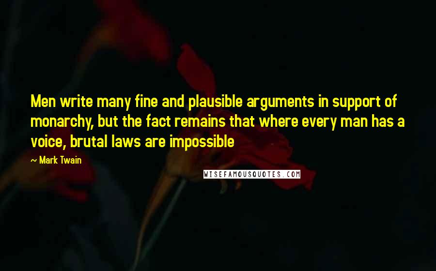 Mark Twain Quotes: Men write many fine and plausible arguments in support of monarchy, but the fact remains that where every man has a voice, brutal laws are impossible