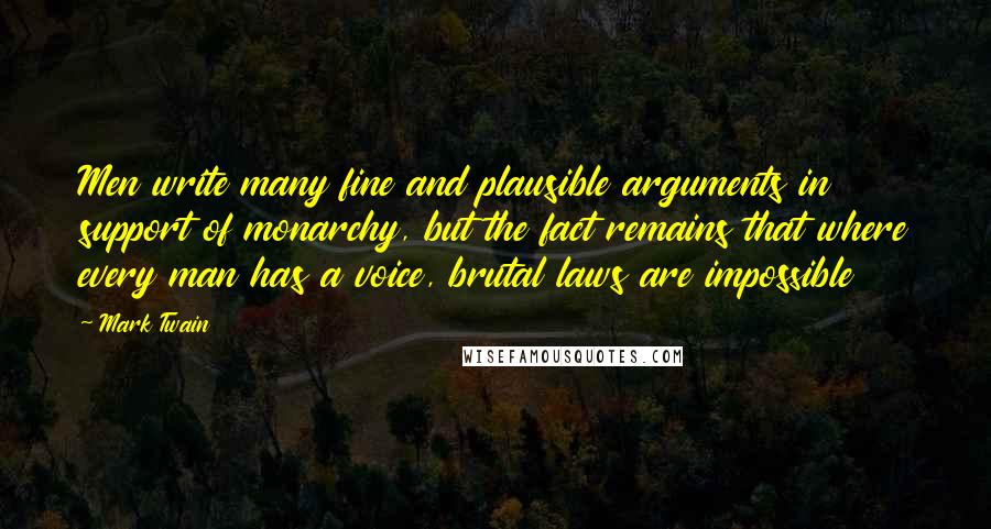 Mark Twain Quotes: Men write many fine and plausible arguments in support of monarchy, but the fact remains that where every man has a voice, brutal laws are impossible