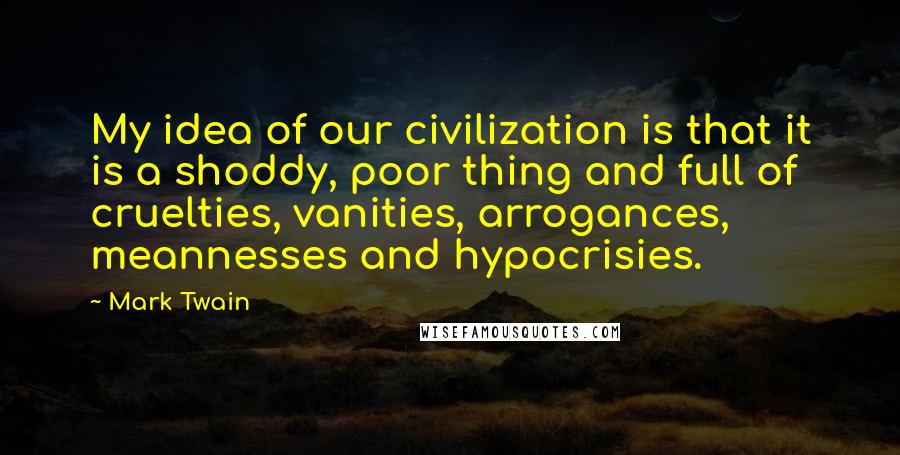 Mark Twain Quotes: My idea of our civilization is that it is a shoddy, poor thing and full of cruelties, vanities, arrogances, meannesses and hypocrisies.