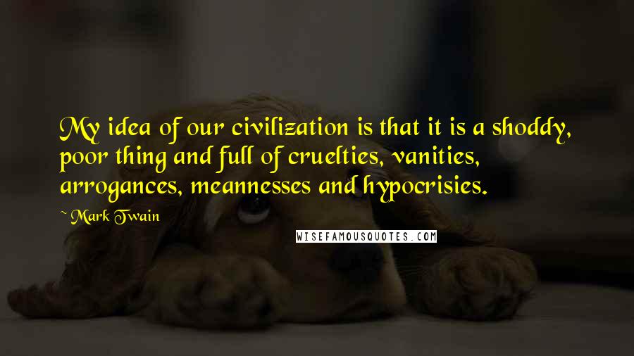 Mark Twain Quotes: My idea of our civilization is that it is a shoddy, poor thing and full of cruelties, vanities, arrogances, meannesses and hypocrisies.