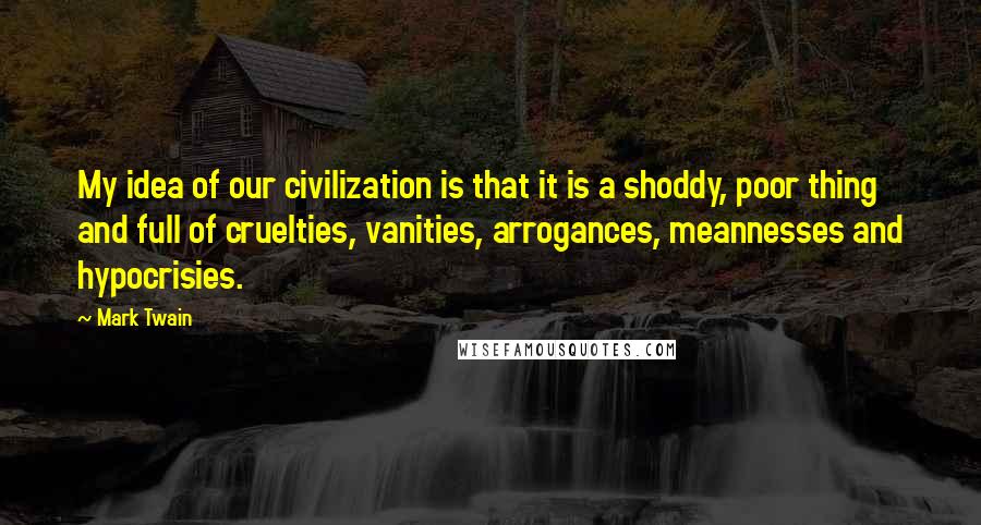 Mark Twain Quotes: My idea of our civilization is that it is a shoddy, poor thing and full of cruelties, vanities, arrogances, meannesses and hypocrisies.