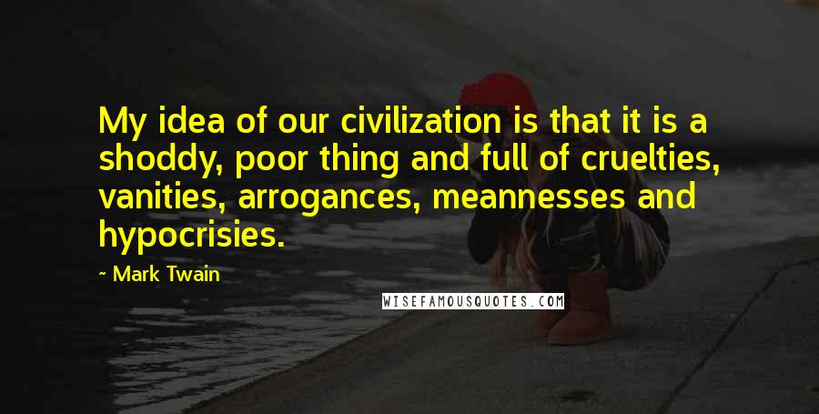 Mark Twain Quotes: My idea of our civilization is that it is a shoddy, poor thing and full of cruelties, vanities, arrogances, meannesses and hypocrisies.