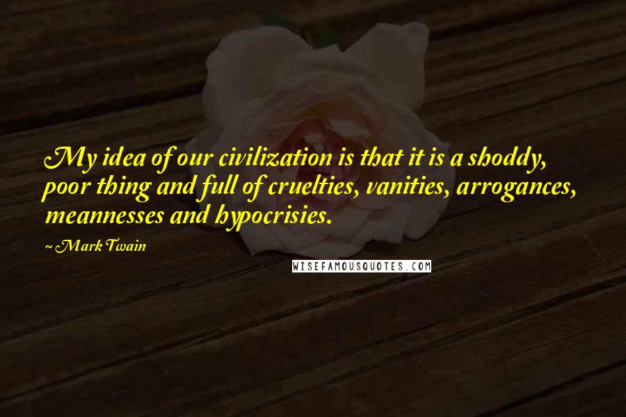 Mark Twain Quotes: My idea of our civilization is that it is a shoddy, poor thing and full of cruelties, vanities, arrogances, meannesses and hypocrisies.