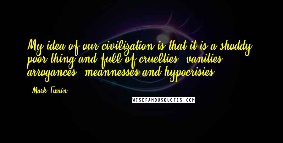 Mark Twain Quotes: My idea of our civilization is that it is a shoddy, poor thing and full of cruelties, vanities, arrogances, meannesses and hypocrisies.