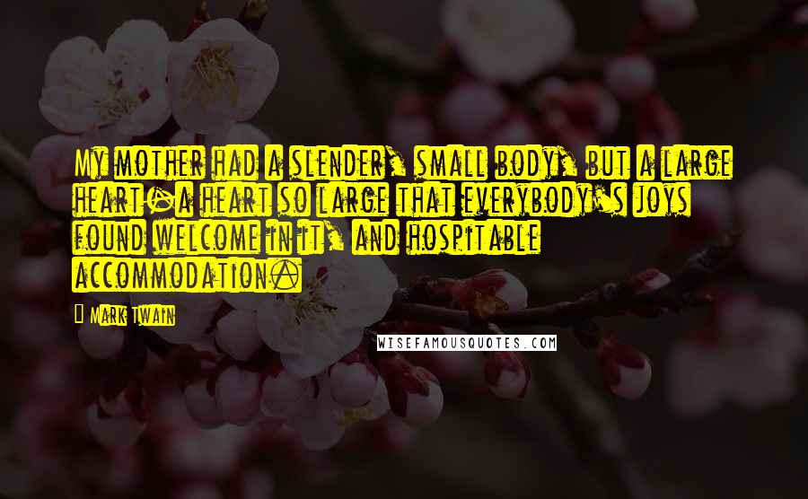 Mark Twain Quotes: My mother had a slender, small body, but a large heart-a heart so large that everybody's joys found welcome in it, and hospitable accommodation.