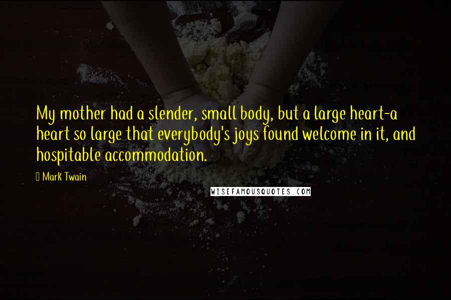 Mark Twain Quotes: My mother had a slender, small body, but a large heart-a heart so large that everybody's joys found welcome in it, and hospitable accommodation.