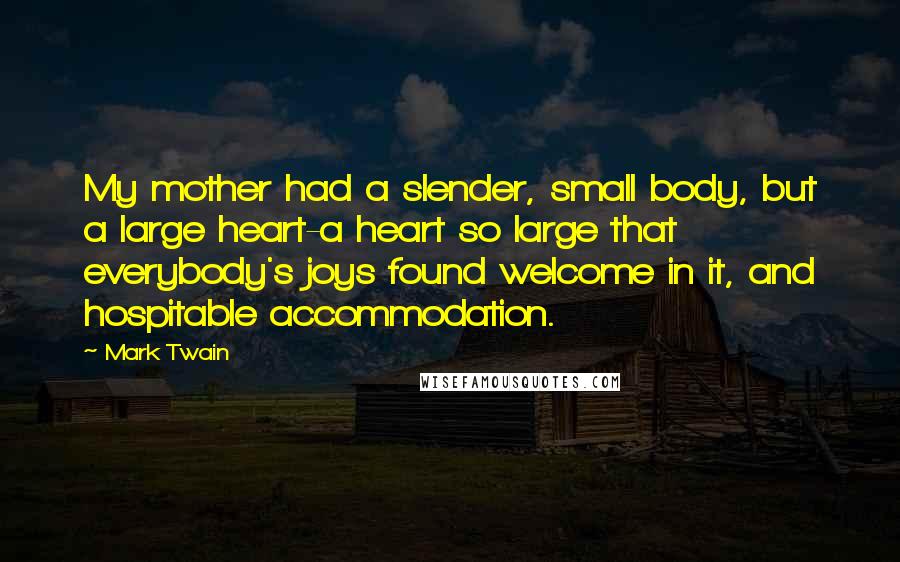 Mark Twain Quotes: My mother had a slender, small body, but a large heart-a heart so large that everybody's joys found welcome in it, and hospitable accommodation.