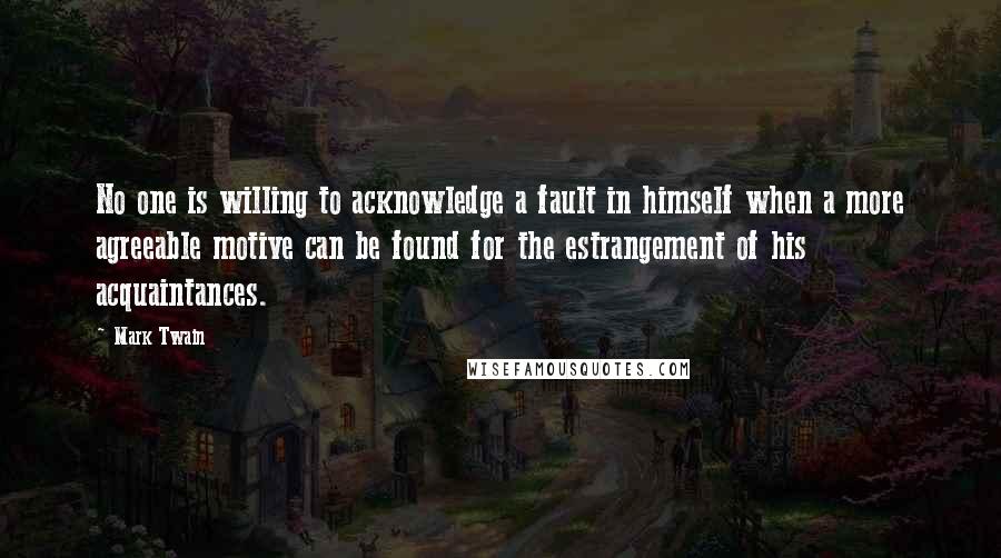 Mark Twain Quotes: No one is willing to acknowledge a fault in himself when a more agreeable motive can be found for the estrangement of his acquaintances.