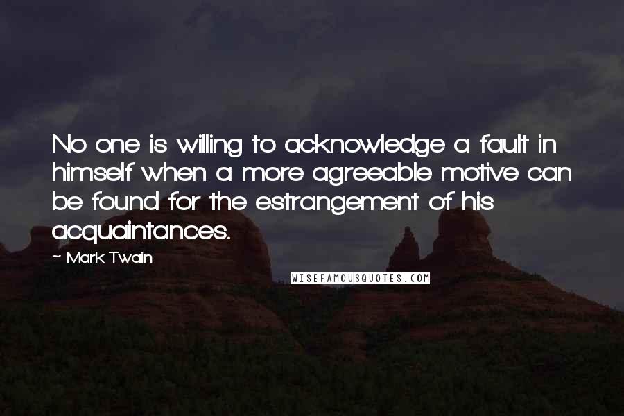 Mark Twain Quotes: No one is willing to acknowledge a fault in himself when a more agreeable motive can be found for the estrangement of his acquaintances.