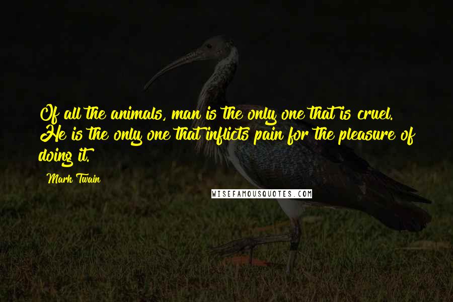 Mark Twain Quotes: Of all the animals, man is the only one that is cruel. He is the only one that inflicts pain for the pleasure of doing it.