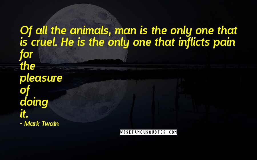 Mark Twain Quotes: Of all the animals, man is the only one that is cruel. He is the only one that inflicts pain for the pleasure of doing it.