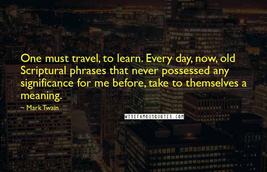 Mark Twain Quotes: One must travel, to learn. Every day, now, old Scriptural phrases that never possessed any significance for me before, take to themselves a meaning.