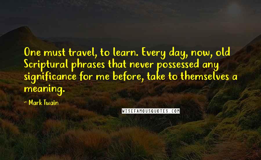 Mark Twain Quotes: One must travel, to learn. Every day, now, old Scriptural phrases that never possessed any significance for me before, take to themselves a meaning.