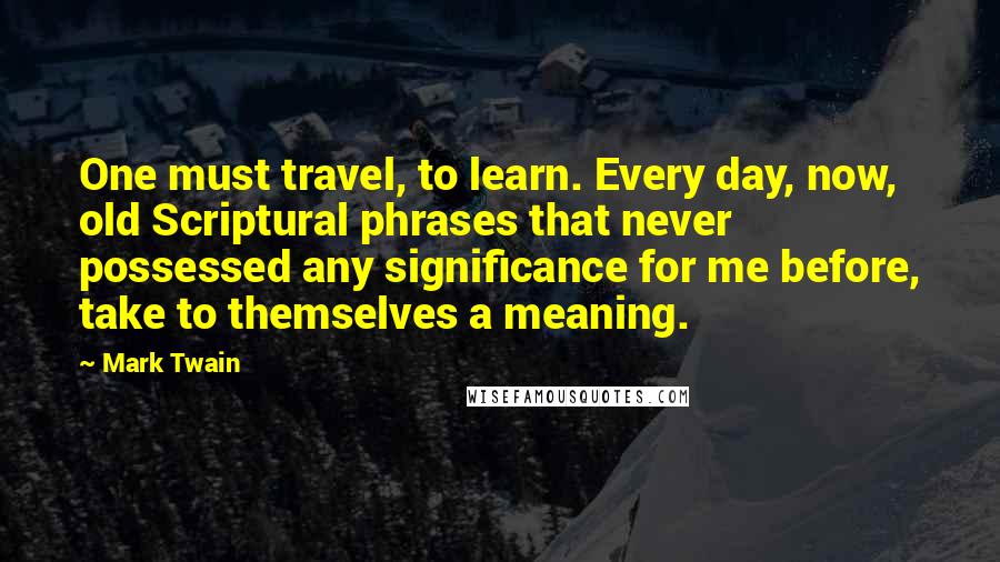 Mark Twain Quotes: One must travel, to learn. Every day, now, old Scriptural phrases that never possessed any significance for me before, take to themselves a meaning.