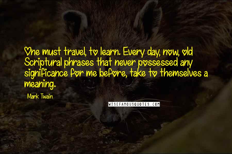 Mark Twain Quotes: One must travel, to learn. Every day, now, old Scriptural phrases that never possessed any significance for me before, take to themselves a meaning.