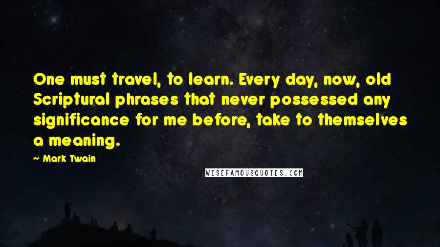 Mark Twain Quotes: One must travel, to learn. Every day, now, old Scriptural phrases that never possessed any significance for me before, take to themselves a meaning.